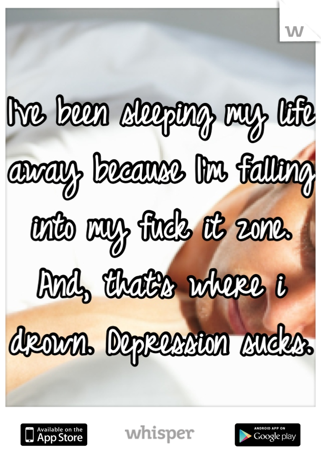 I've been sleeping my life away because I'm falling into my fuck it zone. And, that's where i drown. Depression sucks. 