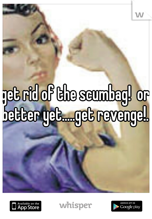 get rid of the scumbag!  or better yet.....get revenge!. 