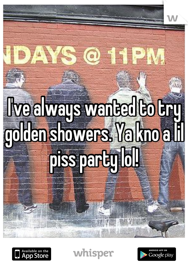 I've always wanted to try golden showers. Ya kno a lil piss party lol!