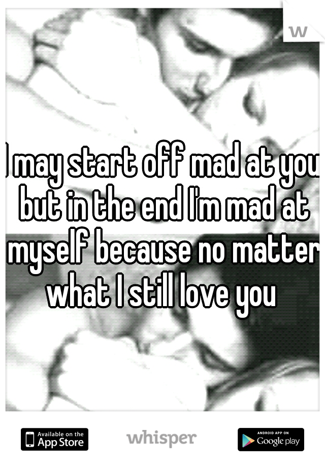 I may start off mad at you but in the end I'm mad at myself because no matter what I still love you 