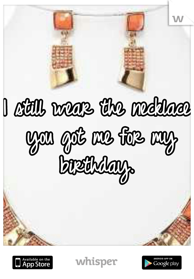 I still wear the necklace you got me for my birthday. 