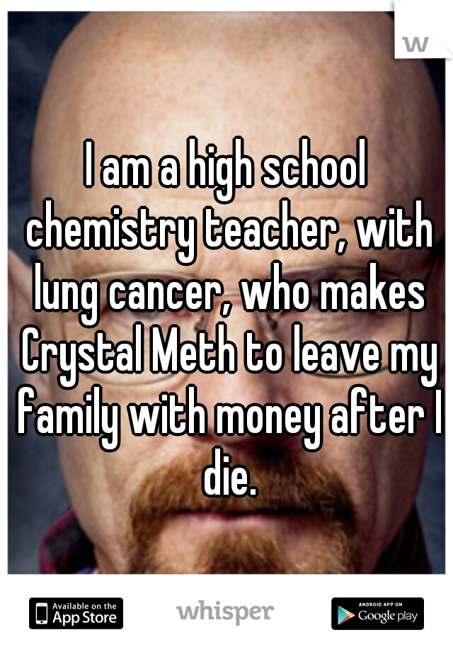 I am a high school chemistry teacher, with lung cancer, who makes Crystal Meth to leave my family with money after I die.