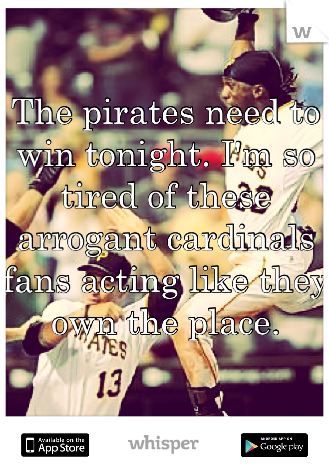 The pirates need to win tonight. I'm so tired of these arrogant cardinals fans acting like they own the place. 