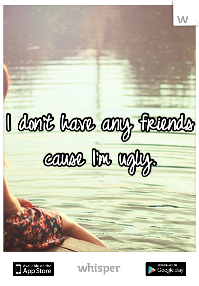 I don't have any friends cause I'm ugly.