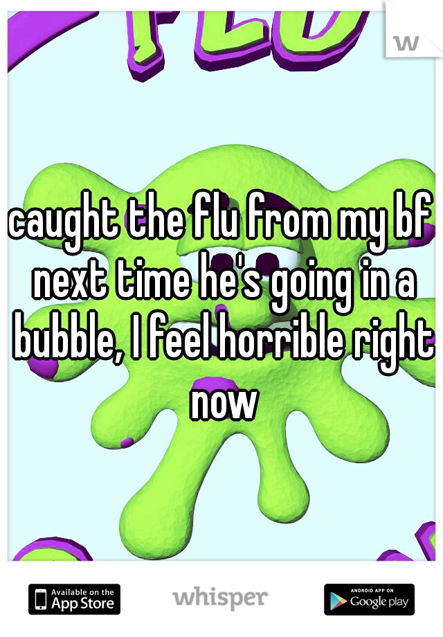 caught the flu from my bf next time he's going in a bubble, I feel horrible right now
