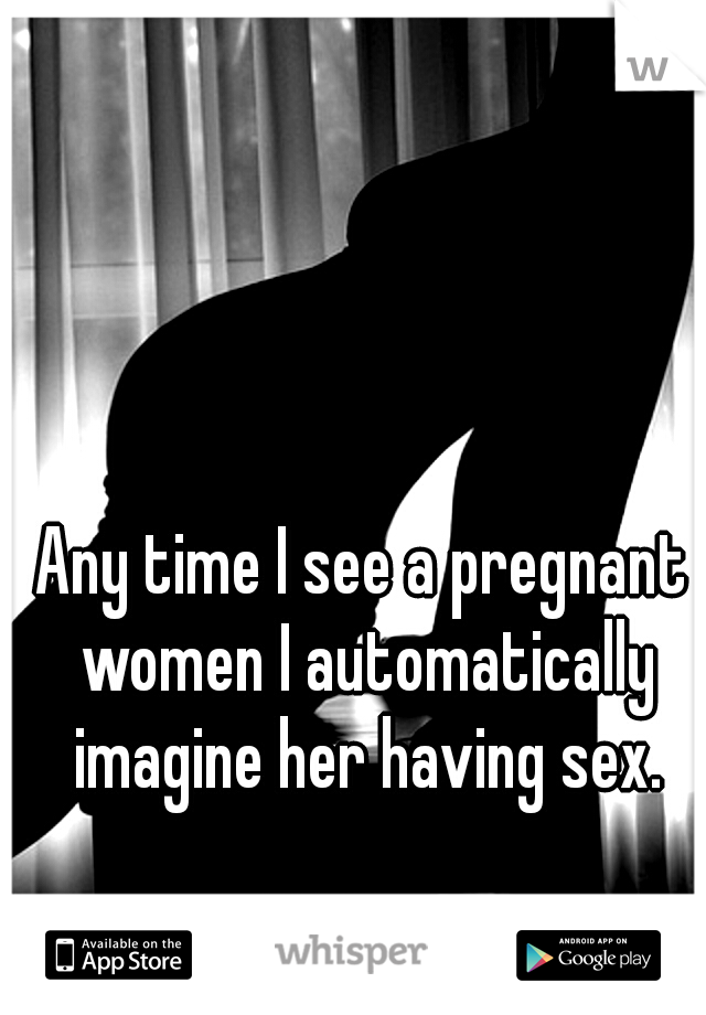 Any time I see a pregnant women I automatically imagine her having sex.