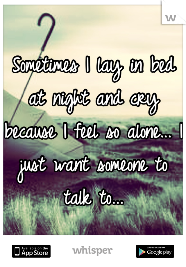 Sometimes I lay in bed at night and cry because I feel so alone... I just want someone to talk to...
