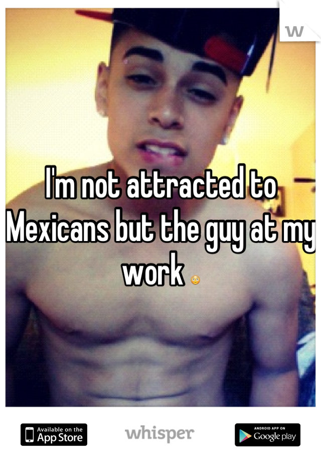 I'm not attracted to Mexicans but the guy at my work 😳