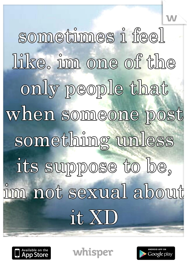 sometimes i feel like. im one of the only people that when someone post something unless its suppose to be, im not sexual about it XD