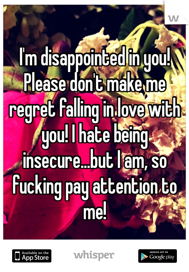 I'm disappointed in you! Please don't make me regret falling in love with you! I hate being insecure...but I am, so fucking pay attention to me! 