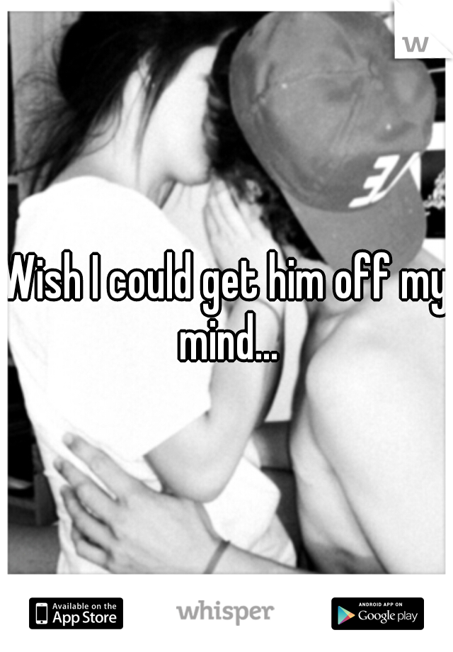 Wish I could get him off my mind...