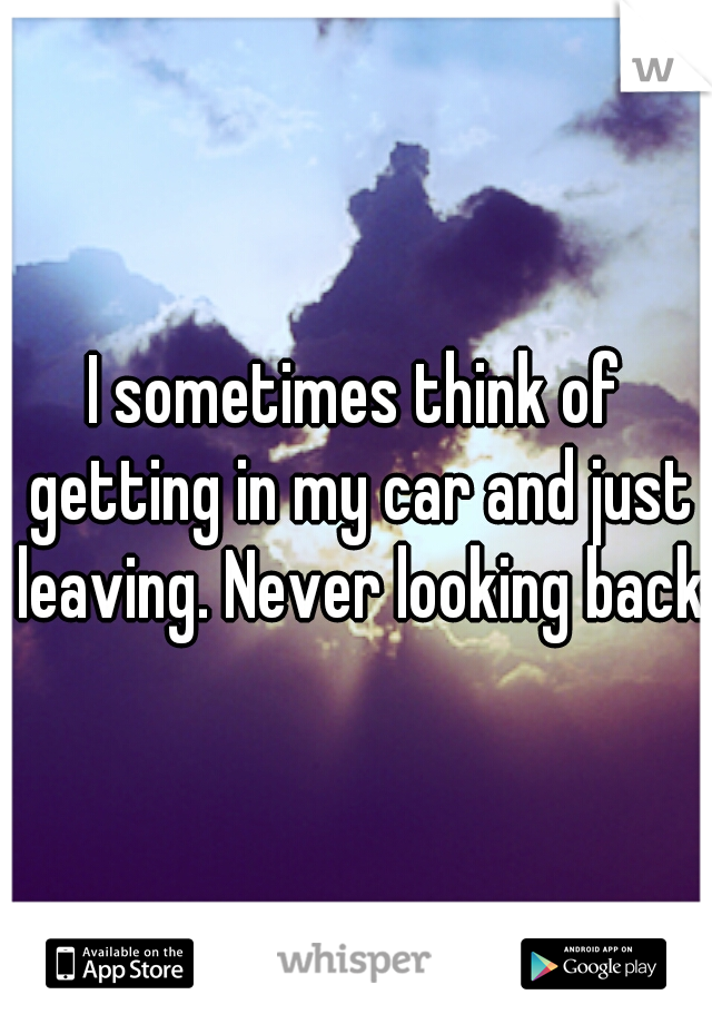 I sometimes think of getting in my car and just leaving. Never looking back.