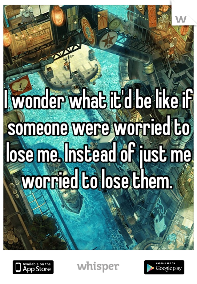 I wonder what it'd be like if someone were worried to lose me. Instead of just me worried to lose them. 