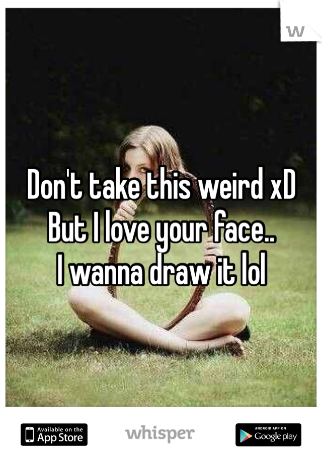 Don't take this weird xD 
But I love your face..
I wanna draw it lol