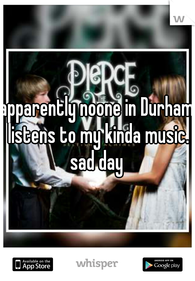 apparently noone in Durham listens to my kinda music. sad day 