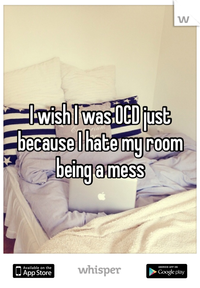 I wish I was OCD just because I hate my room being a mess