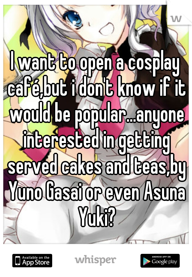 I want to open a cosplay café,but i don't know if it would be popular...anyone interested in getting served cakes and teas,by Yuno Gasai or even Asuna Yuki?