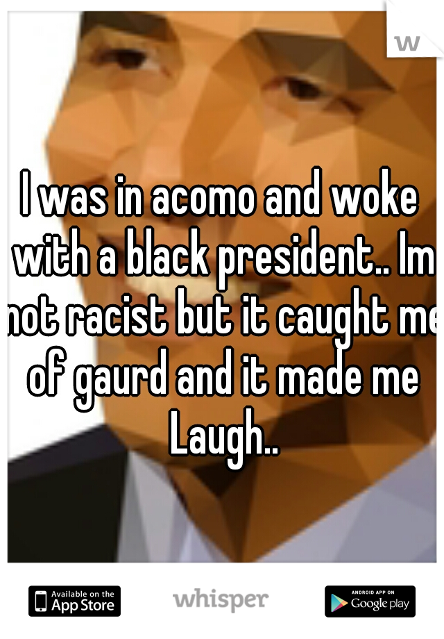 I was in acomo and woke with a black president.. Im not racist but it caught me of gaurd and it made me Laugh..