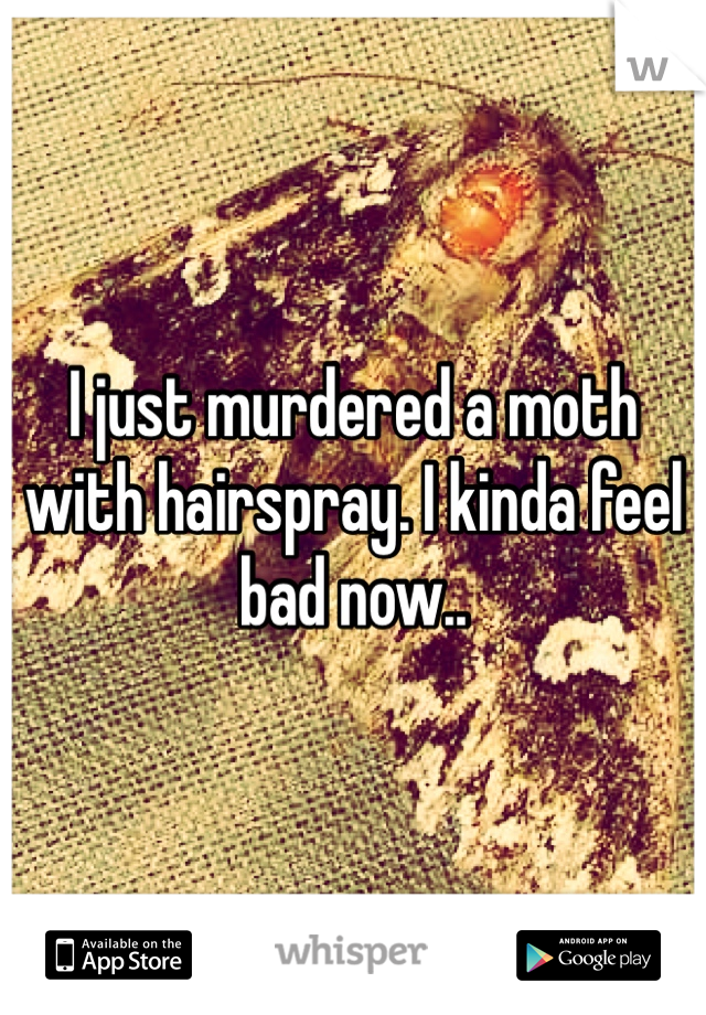 I just murdered a moth with hairspray. I kinda feel bad now..