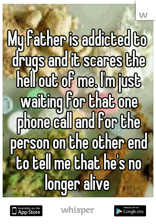 My father is addicted to drugs and it scares the hell out of me. I'm just waiting for that one phone call and for the person on the other end to tell me that he's no longer alive 