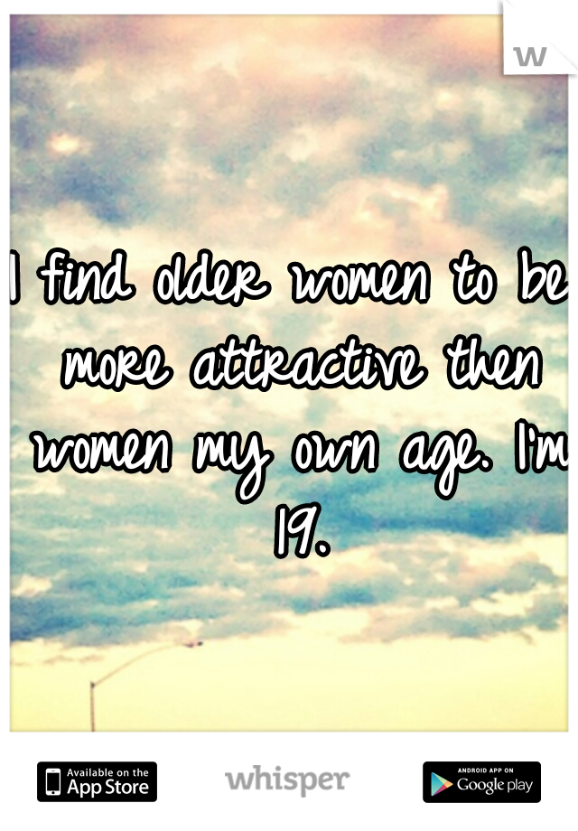 I find older women to be more attractive then women my own age.
I'm 19.