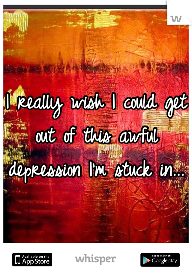 I really wish I could get out of this awful depression I'm stuck in...