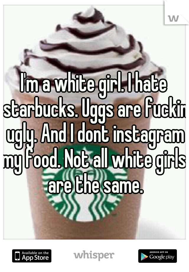 I'm a white girl. I hate starbucks. Uggs are fuckin ugly. And I dont instagram my food. Not all white girls  are the same.