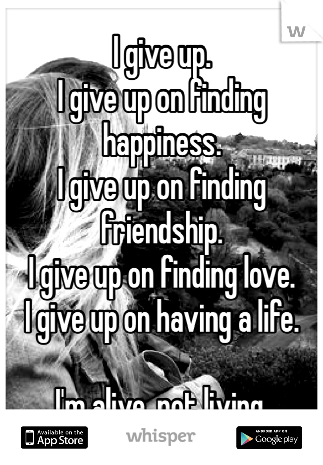 I give up. 
I give up on finding happiness. 
I give up on finding friendship. 
I give up on finding love. 
I give up on having a life. 

I'm alive, not living. 