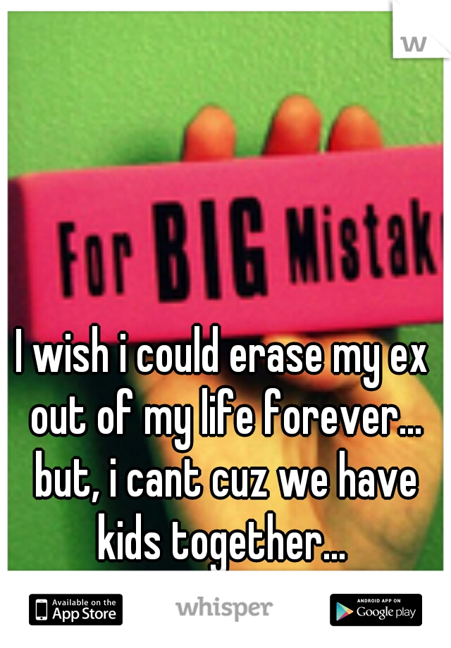 I wish i could erase my ex out of my life forever... but, i cant cuz we have kids together... 