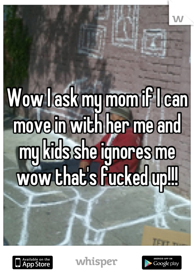 Wow I ask my mom if I can move in with her me and my kids she ignores me wow that's fucked up!!!