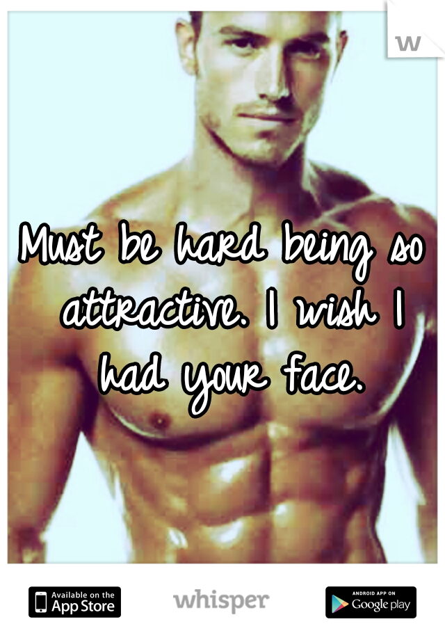 Must be hard being so attractive. I wish I had your face.