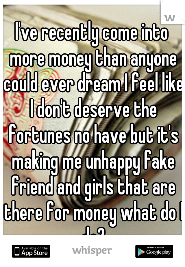 I've recently come into more money than anyone could ever dream I feel like I don't deserve the fortunes no have but it's making me unhappy fake friend and girls that are there for money what do I do?
