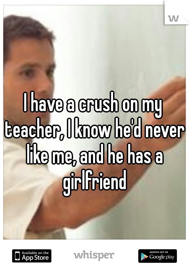 I have a crush on my teacher, I know he'd never like me, and he has a girlfriend
