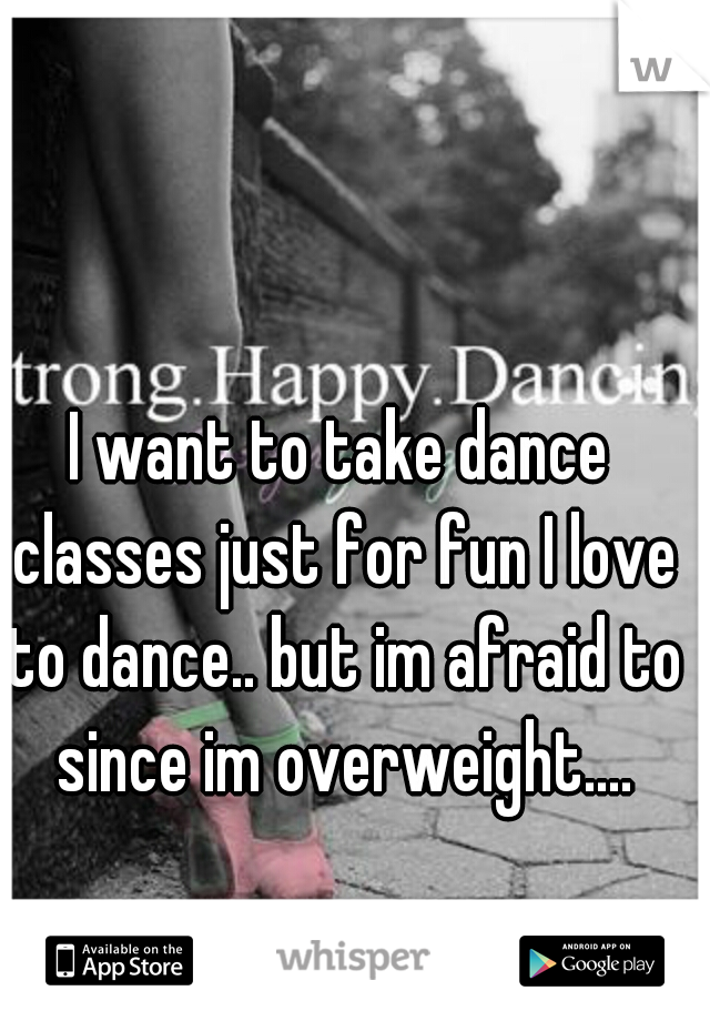I want to take dance classes just for fun I love to dance.. but im afraid to since im overweight....
