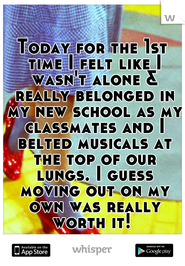 Today for the 1st time I felt like I wasn't alone & really belonged in my new school as my classmates and I belted musicals at the top of our lungs. I guess moving out on my own was really worth it! 