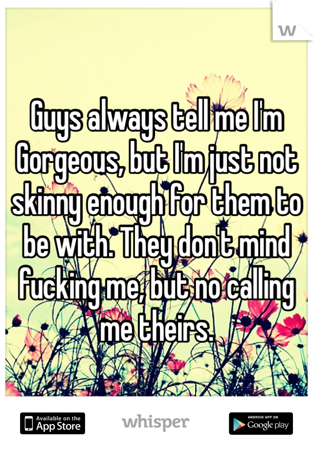 Guys always tell me I'm Gorgeous, but I'm just not skinny enough for them to be with. They don't mind fucking me, but no calling me theirs. 