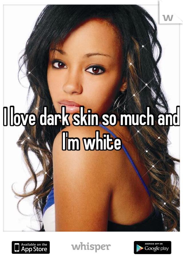 I love dark skin so much and I'm white 