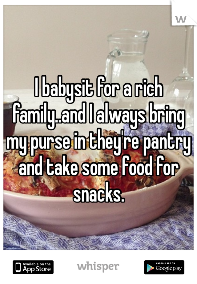 I babysit for a rich family..and I always bring my purse in they're pantry and take some food for snacks.