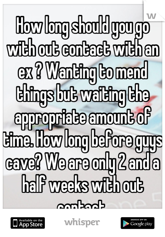 How long should you go with out contact with an ex ? Wanting to mend things but waiting the appropriate amount of time. How long before guys cave? We are only 2 and a half weeks with out contact.