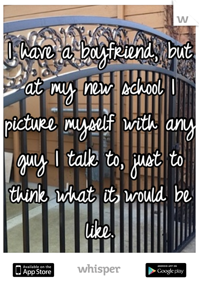 I have a boyfriend, but at my new school I picture myself with any guy I talk to, just to think what it would be like.