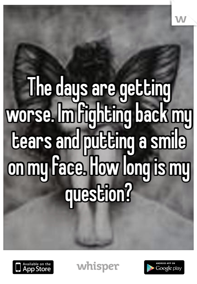 The days are getting worse. Im fighting back my tears and putting a smile on my face. How long is my question?
