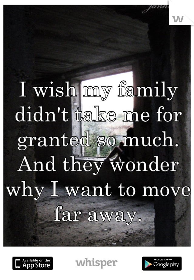 I wish my family didn't take me for granted so much. And they wonder why I want to move far away.