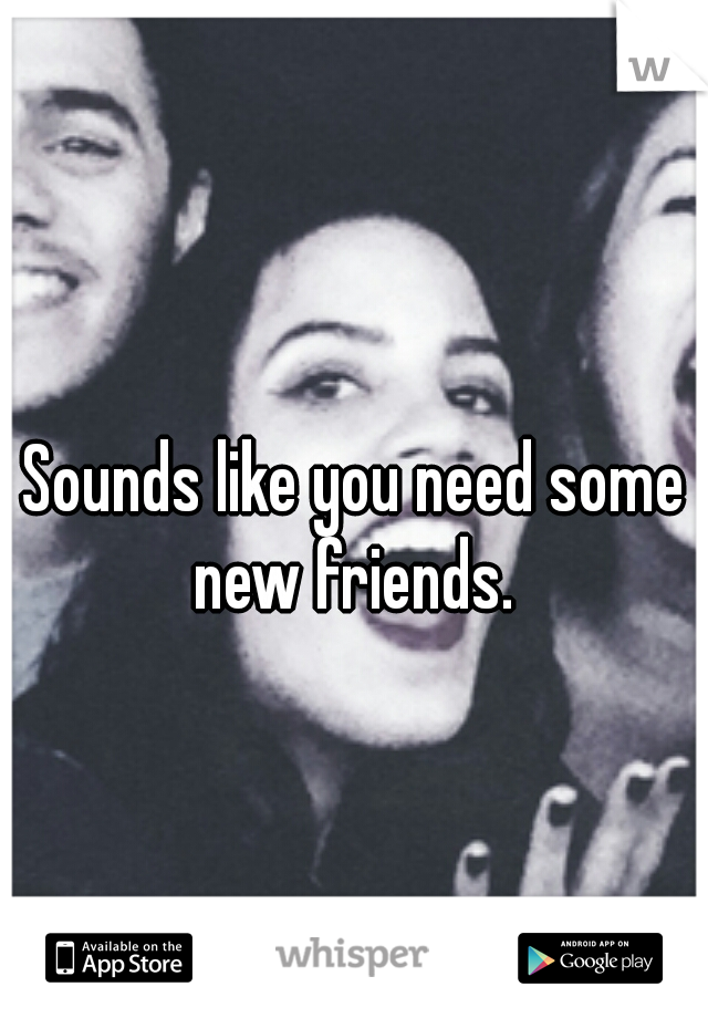 Sounds like you need some new friends. 