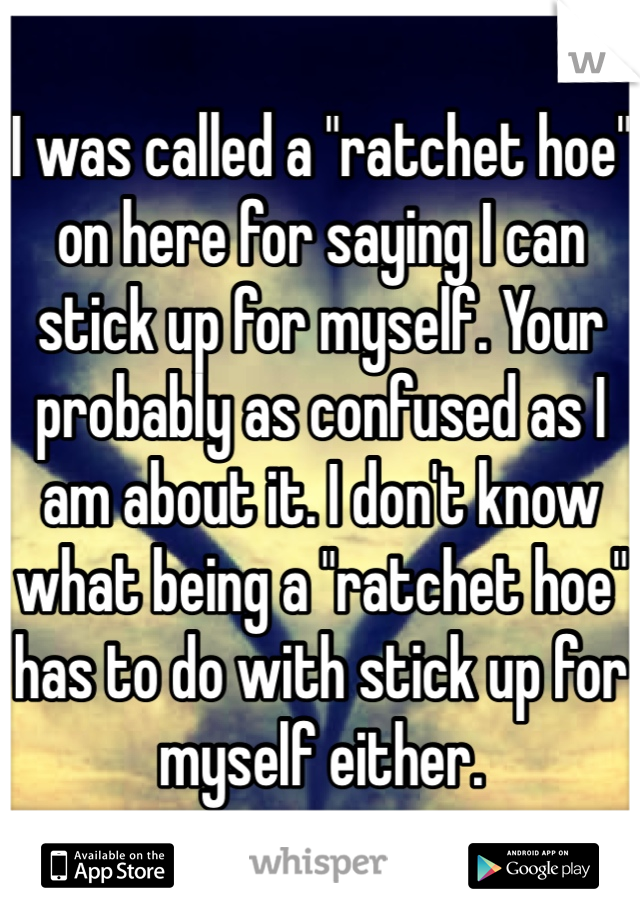 I was called a "ratchet hoe" on here for saying I can stick up for myself. Your probably as confused as I am about it. I don't know what being a "ratchet hoe" has to do with stick up for myself either.
