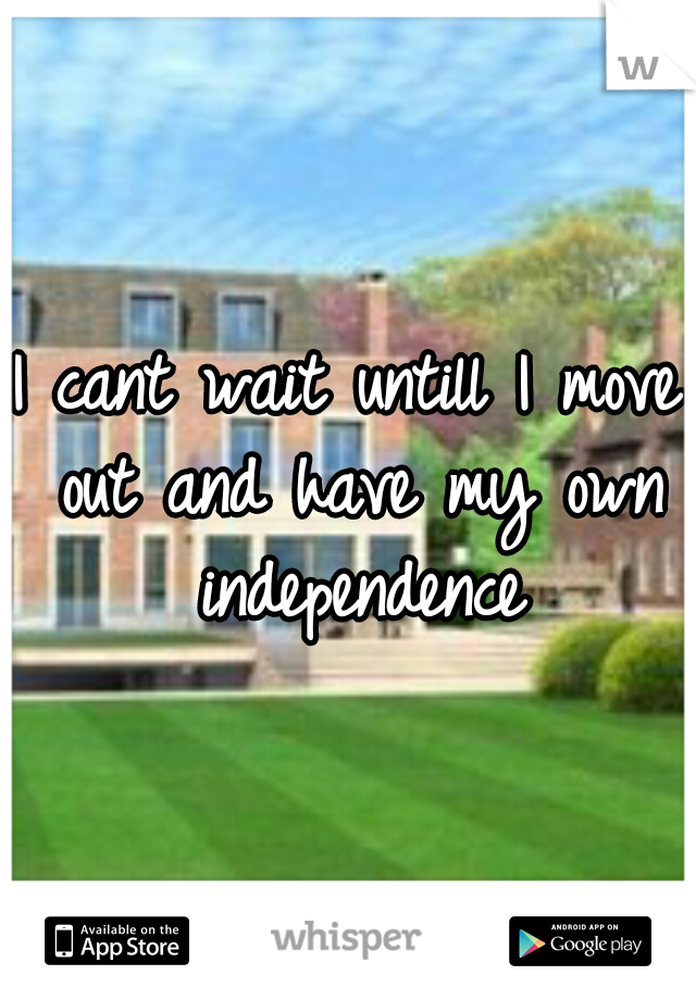 I cant wait untill I move out and have my own independence