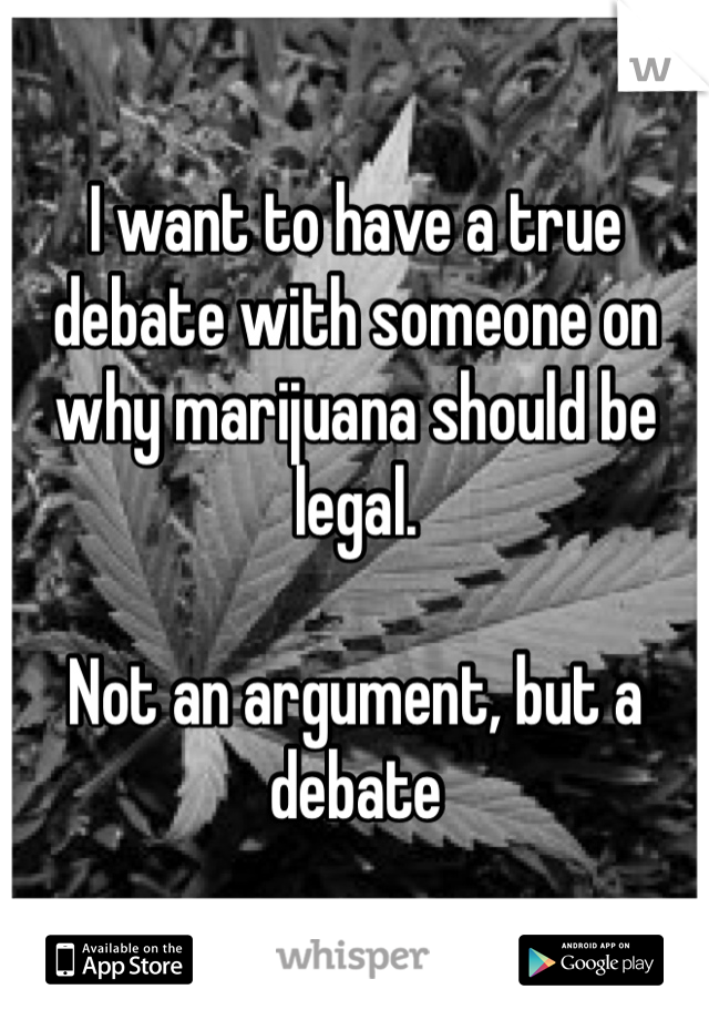 I want to have a true debate with someone on why marijuana should be legal.

Not an argument, but a debate