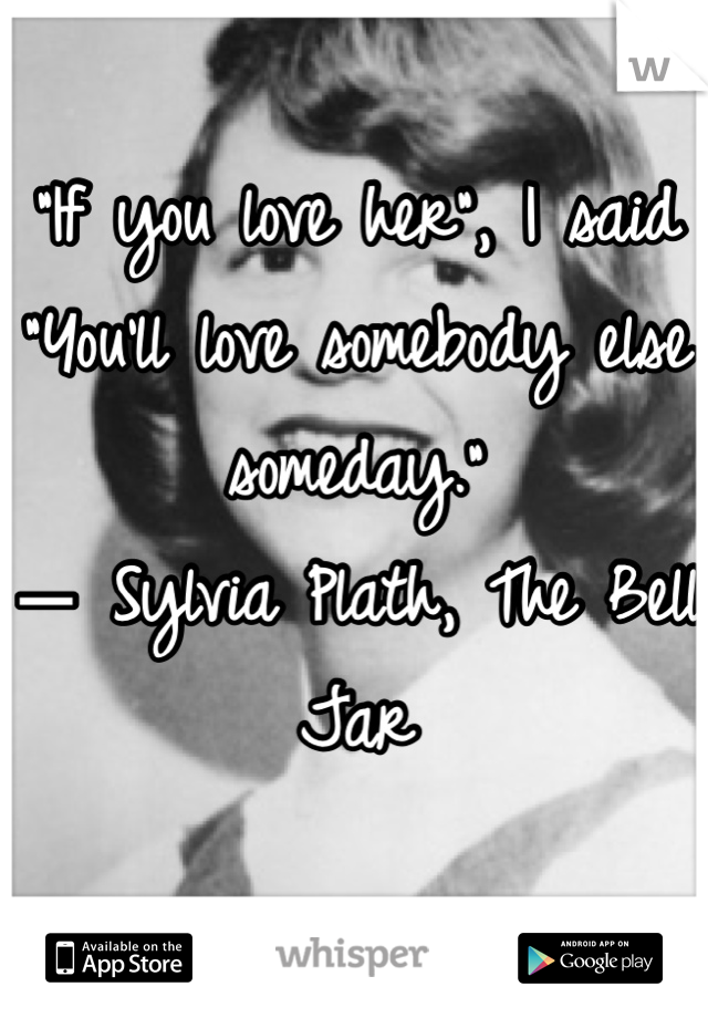 “If you love her", I said "You'll love somebody else someday.” 
― Sylvia Plath, The Bell Jar