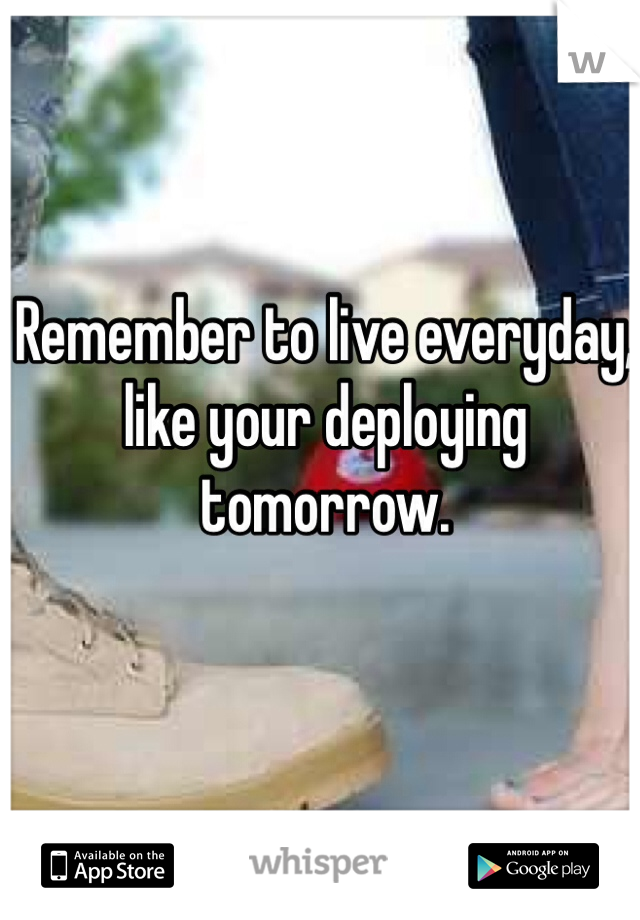 Remember to live everyday, like your deploying tomorrow. 
