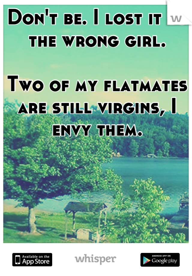 Don't be. I lost it to the wrong girl.

Two of my flatmates are still virgins, I envy them.
