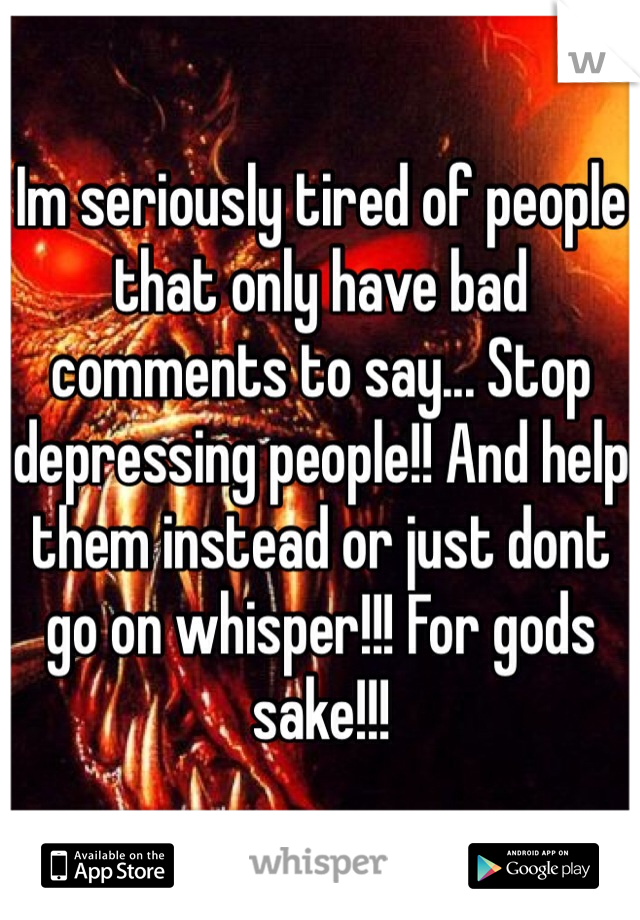 Im seriously tired of people that only have bad comments to say... Stop depressing people!! And help them instead or just dont go on whisper!!! For gods sake!!!